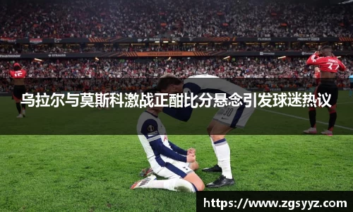 乌拉尔与莫斯科激战正酣比分悬念引发球迷热议